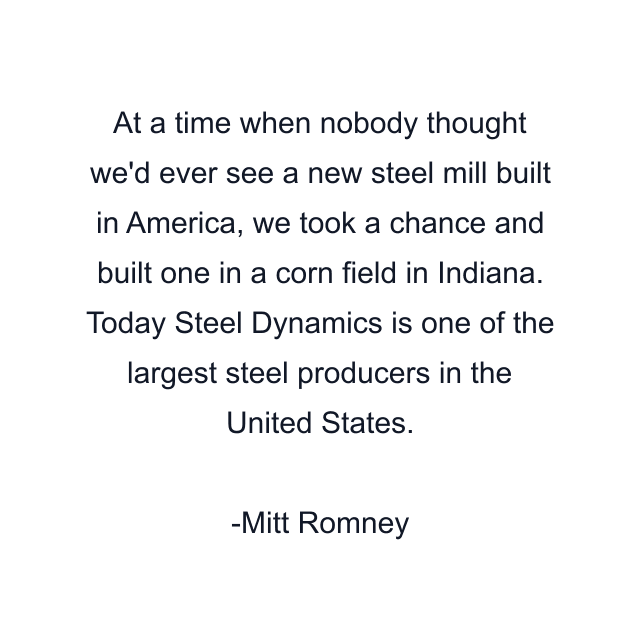 At a time when nobody thought we'd ever see a new steel mill built in America, we took a chance and built one in a corn field in Indiana. Today Steel Dynamics is one of the largest steel producers in the United States.