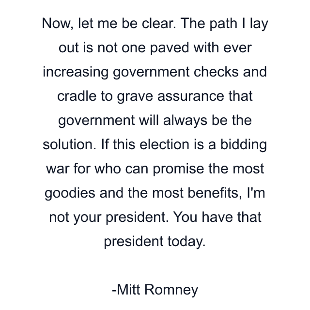 Now, let me be clear. The path I lay out is not one paved with ever increasing government checks and cradle to grave assurance that government will always be the solution. If this election is a bidding war for who can promise the most goodies and the most benefits, I'm not your president. You have that president today.