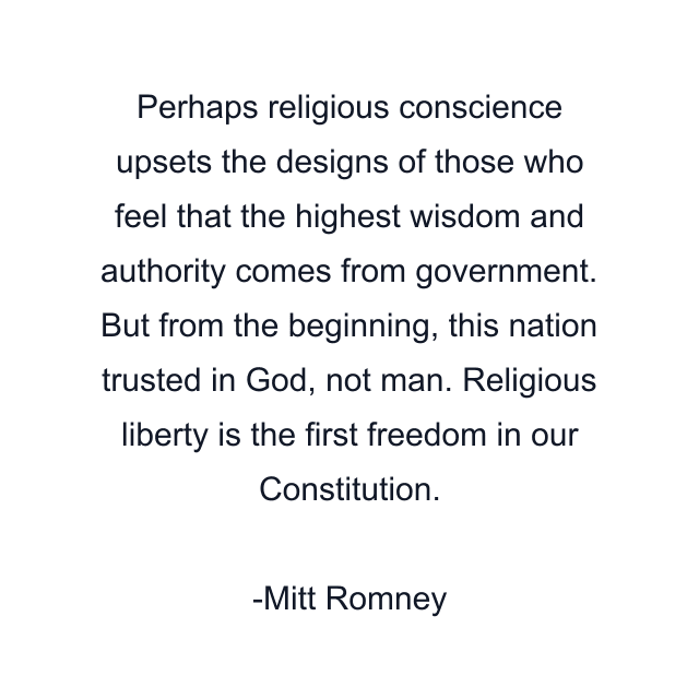 Perhaps religious conscience upsets the designs of those who feel that the highest wisdom and authority comes from government. But from the beginning, this nation trusted in God, not man. Religious liberty is the first freedom in our Constitution.