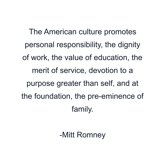 The American culture promotes personal responsibility, the dignity of work, the value of education, the merit of service, devotion to a purpose greater than self, and at the foundation, the pre-eminence of family.