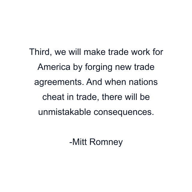 Third, we will make trade work for America by forging new trade agreements. And when nations cheat in trade, there will be unmistakable consequences.