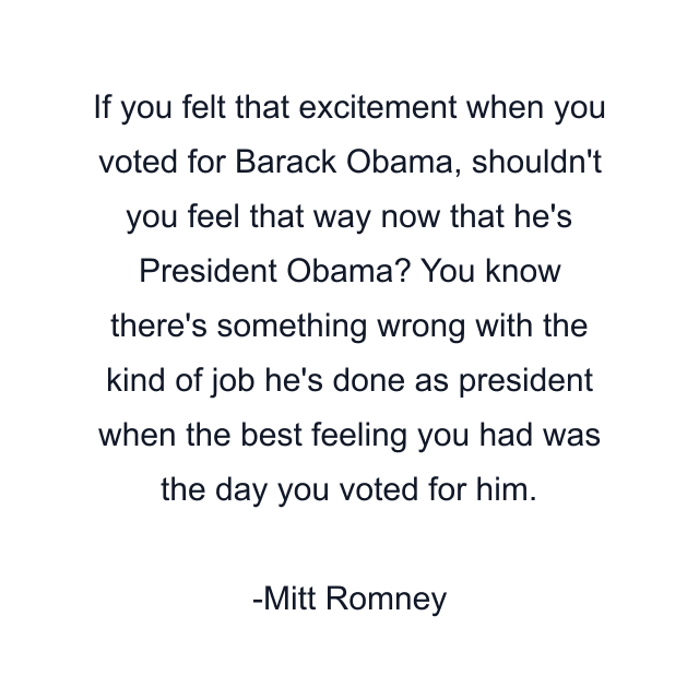 If you felt that excitement when you voted for Barack Obama, shouldn't you feel that way now that he's President Obama? You know there's something wrong with the kind of job he's done as president when the best feeling you had was the day you voted for him.