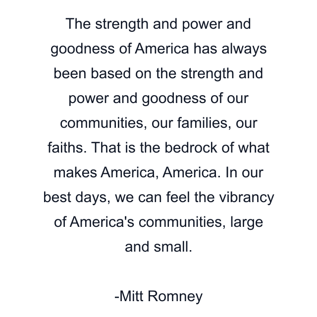 The strength and power and goodness of America has always been based on the strength and power and goodness of our communities, our families, our faiths. That is the bedrock of what makes America, America. In our best days, we can feel the vibrancy of America's communities, large and small.