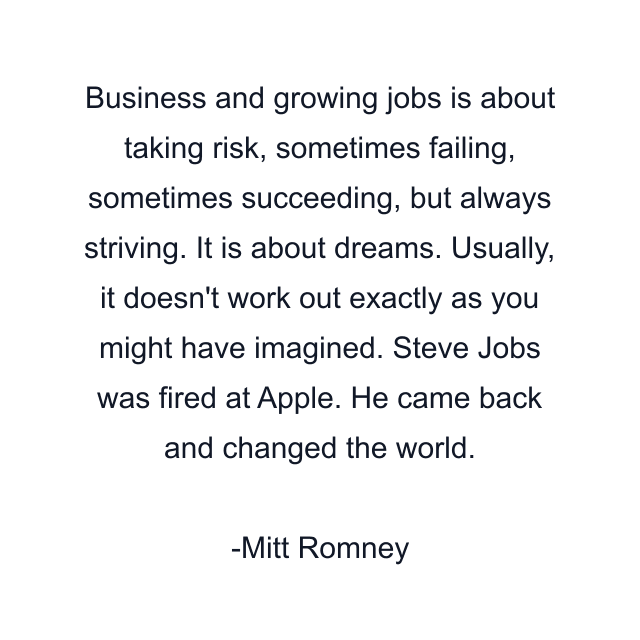 Business and growing jobs is about taking risk, sometimes failing, sometimes succeeding, but always striving. It is about dreams. Usually, it doesn't work out exactly as you might have imagined. Steve Jobs was fired at Apple. He came back and changed the world.