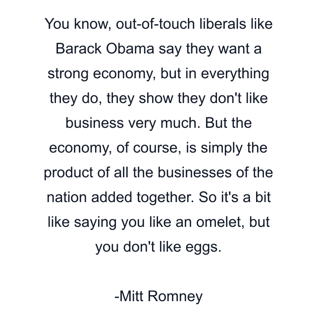 You know, out-of-touch liberals like Barack Obama say they want a strong economy, but in everything they do, they show they don't like business very much. But the economy, of course, is simply the product of all the businesses of the nation added together. So it's a bit like saying you like an omelet, but you don't like eggs.