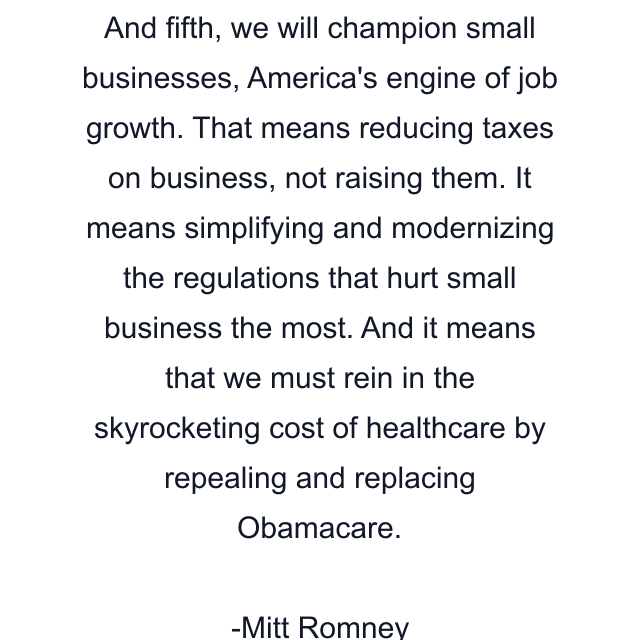 And fifth, we will champion small businesses, America's engine of job growth. That means reducing taxes on business, not raising them. It means simplifying and modernizing the regulations that hurt small business the most. And it means that we must rein in the skyrocketing cost of healthcare by repealing and replacing Obamacare.