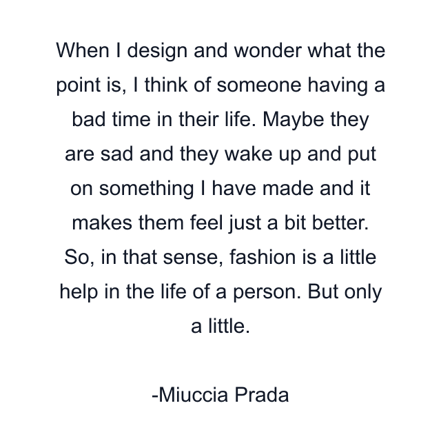 When I design and wonder what the point is, I think of someone having a bad time in their life. Maybe they are sad and they wake up and put on something I have made and it makes them feel just a bit better. So, in that sense, fashion is a little help in the life of a person. But only a little.