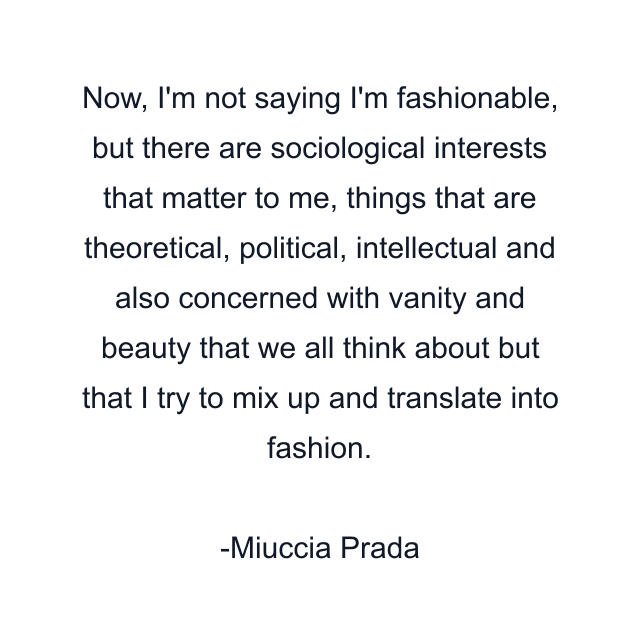 Now, I'm not saying I'm fashionable, but there are sociological interests that matter to me, things that are theoretical, political, intellectual and also concerned with vanity and beauty that we all think about but that I try to mix up and translate into fashion.