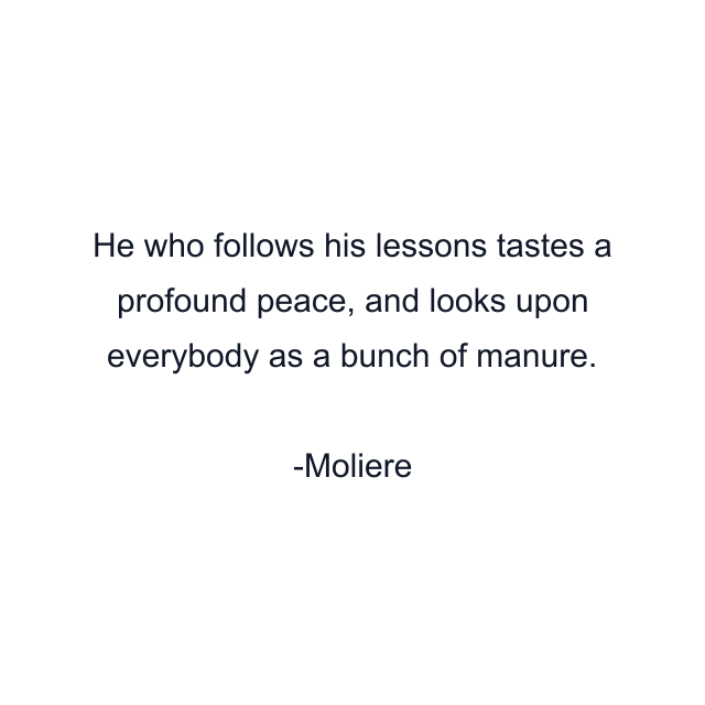 He who follows his lessons tastes a profound peace, and looks upon everybody as a bunch of manure.