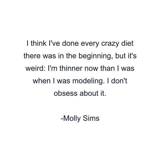 I think I've done every crazy diet there was in the beginning, but it's weird: I'm thinner now than I was when I was modeling. I don't obsess about it.