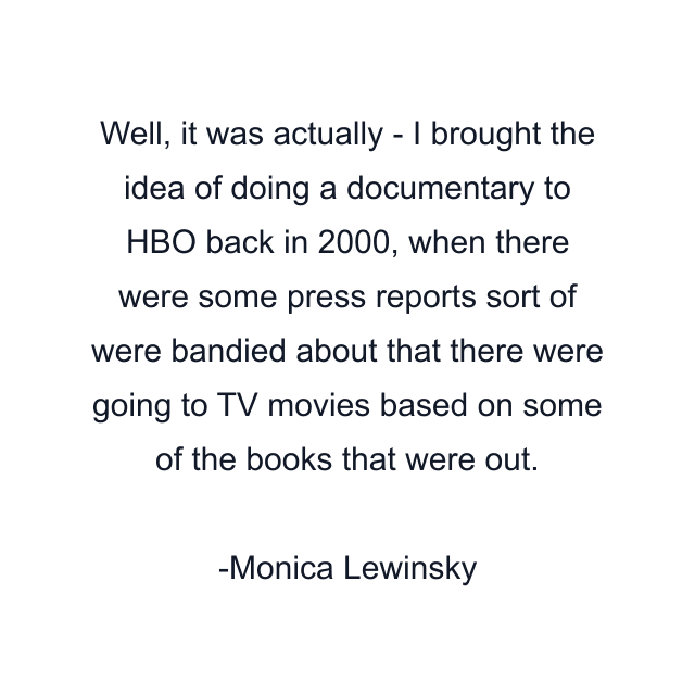 Well, it was actually - I brought the idea of doing a documentary to HBO back in 2000, when there were some press reports sort of were bandied about that there were going to TV movies based on some of the books that were out.