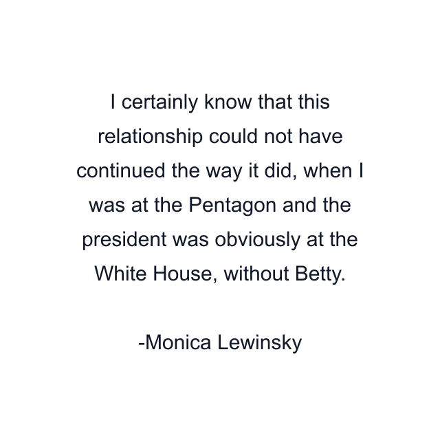 I certainly know that this relationship could not have continued the way it did, when I was at the Pentagon and the president was obviously at the White House, without Betty.