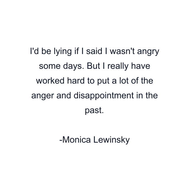 I'd be lying if I said I wasn't angry some days. But I really have worked hard to put a lot of the anger and disappointment in the past.