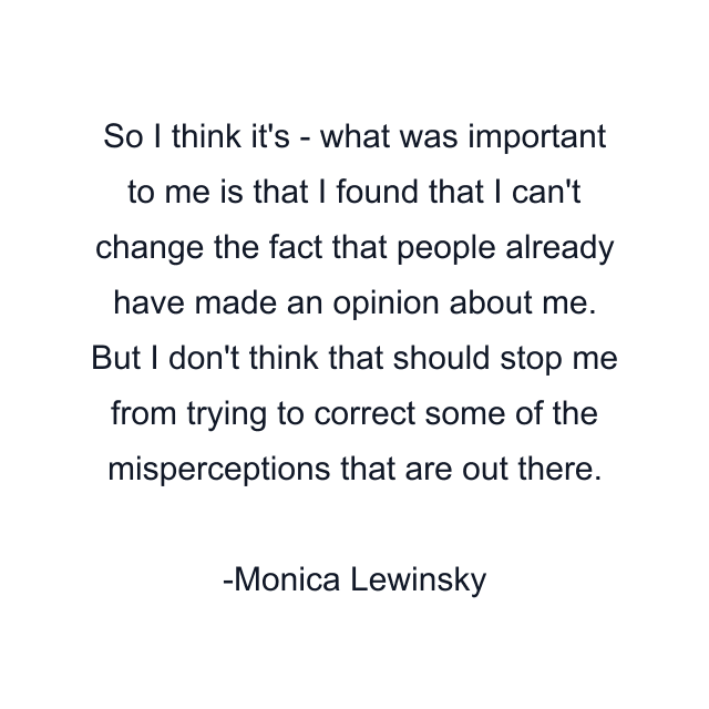 So I think it's - what was important to me is that I found that I can't change the fact that people already have made an opinion about me. But I don't think that should stop me from trying to correct some of the misperceptions that are out there.