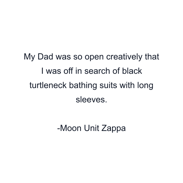 My Dad was so open creatively that I was off in search of black turtleneck bathing suits with long sleeves.