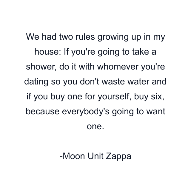 We had two rules growing up in my house: If you're going to take a shower, do it with whomever you're dating so you don't waste water and if you buy one for yourself, buy six, because everybody's going to want one.