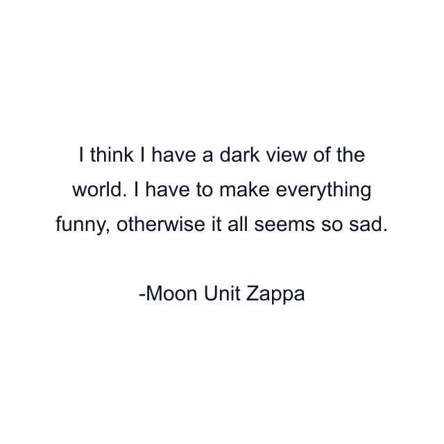 I think I have a dark view of the world. I have to make everything funny, otherwise it all seems so sad.