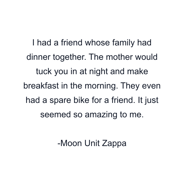 I had a friend whose family had dinner together. The mother would tuck you in at night and make breakfast in the morning. They even had a spare bike for a friend. It just seemed so amazing to me.