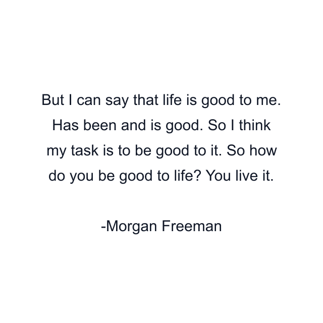 But I can say that life is good to me. Has been and is good. So I think my task is to be good to it. So how do you be good to life? You live it.