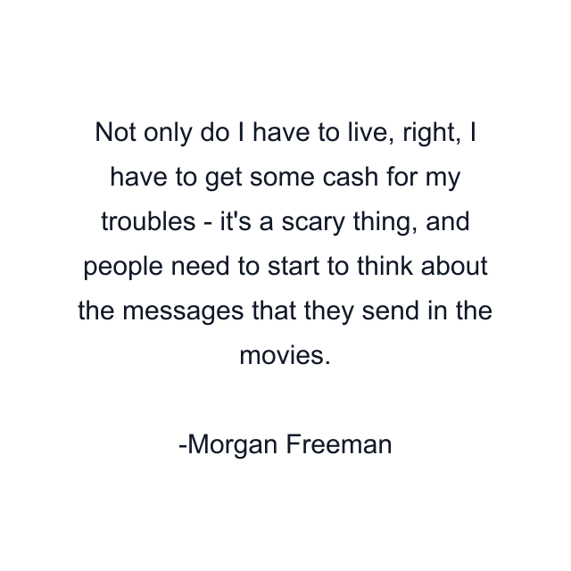 Not only do I have to live, right, I have to get some cash for my troubles - it's a scary thing, and people need to start to think about the messages that they send in the movies.