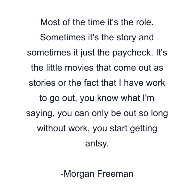 Most of the time it's the role. Sometimes it's the story and sometimes it just the paycheck. It's the little movies that come out as stories or the fact that I have work to go out, you know what I'm saying, you can only be out so long without work, you start getting antsy.