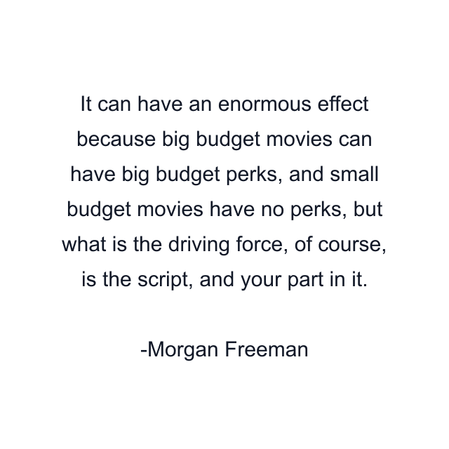 It can have an enormous effect because big budget movies can have big budget perks, and small budget movies have no perks, but what is the driving force, of course, is the script, and your part in it.