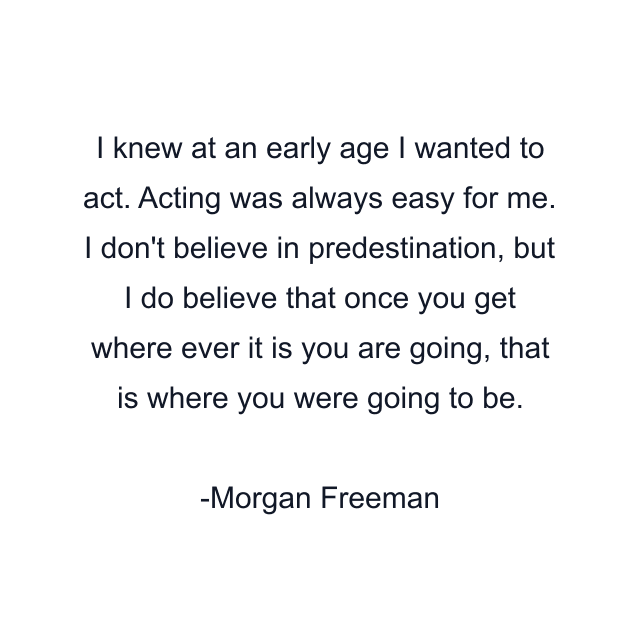 I knew at an early age I wanted to act. Acting was always easy for me. I don't believe in predestination, but I do believe that once you get where ever it is you are going, that is where you were going to be.