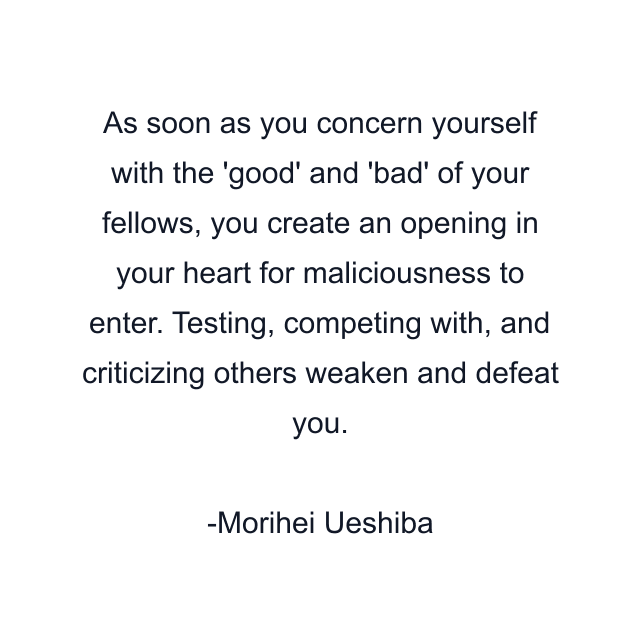 As soon as you concern yourself with the 'good' and 'bad' of your fellows, you create an opening in your heart for maliciousness to enter. Testing, competing with, and criticizing others weaken and defeat you.