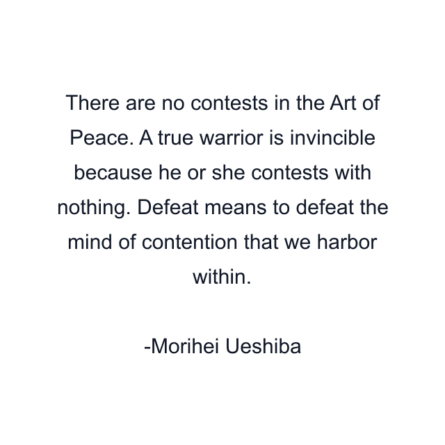 There are no contests in the Art of Peace. A true warrior is invincible because he or she contests with nothing. Defeat means to defeat the mind of contention that we harbor within.