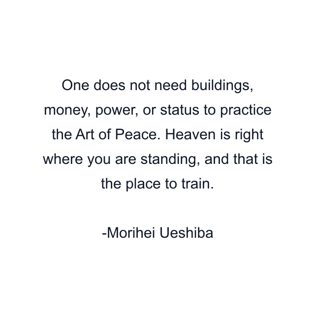 One does not need buildings, money, power, or status to practice the Art of Peace. Heaven is right where you are standing, and that is the place to train.