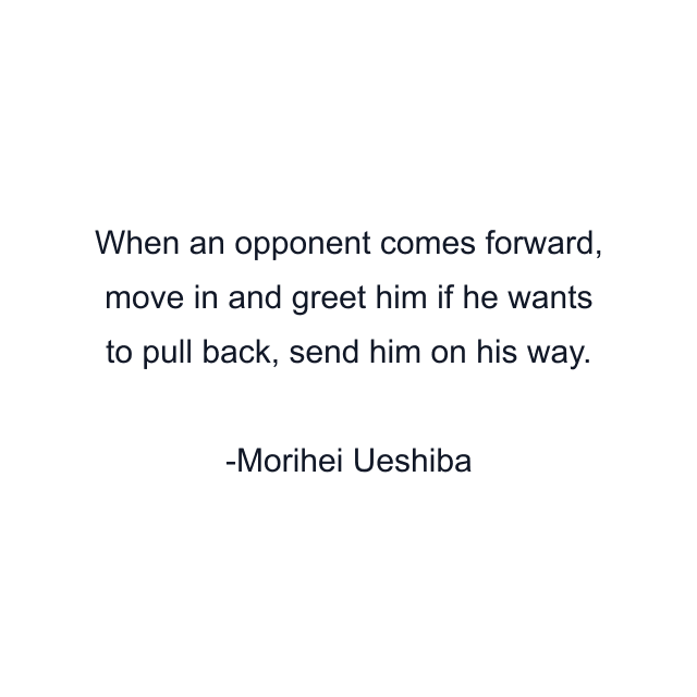 When an opponent comes forward, move in and greet him if he wants to pull back, send him on his way.