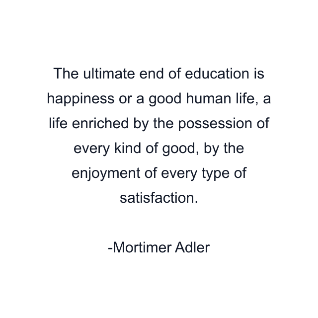 The ultimate end of education is happiness or a good human life, a life enriched by the possession of every kind of good, by the enjoyment of every type of satisfaction.