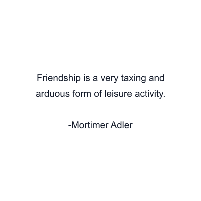 Friendship is a very taxing and arduous form of leisure activity.