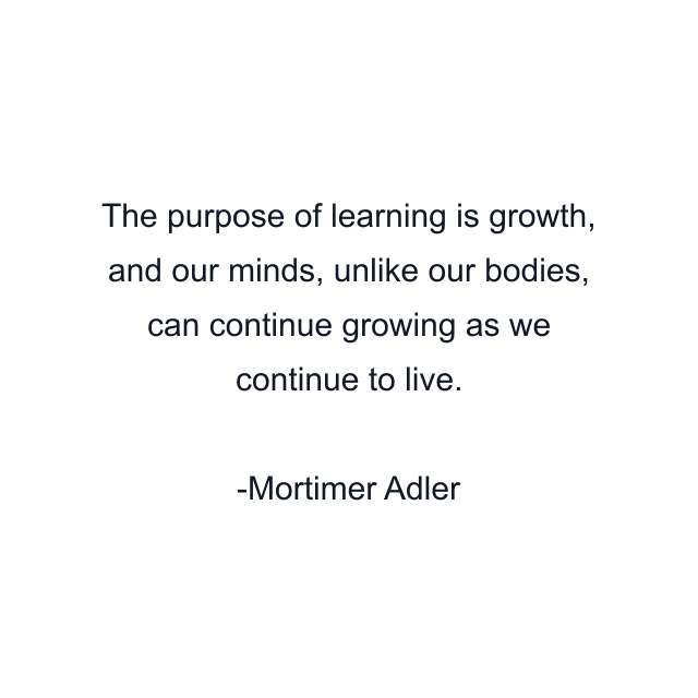 The purpose of learning is growth, and our minds, unlike our bodies, can continue growing as we continue to live.