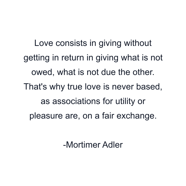 Love consists in giving without getting in return in giving what is not owed, what is not due the other. That's why true love is never based, as associations for utility or pleasure are, on a fair exchange.