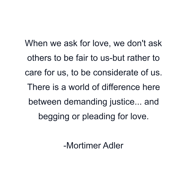 When we ask for love, we don't ask others to be fair to us-but rather to care for us, to be considerate of us. There is a world of difference here between demanding justice... and begging or pleading for love.