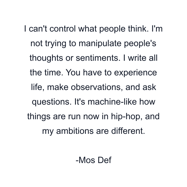 I can't control what people think. I'm not trying to manipulate people's thoughts or sentiments. I write all the time. You have to experience life, make observations, and ask questions. It's machine-like how things are run now in hip-hop, and my ambitions are different.