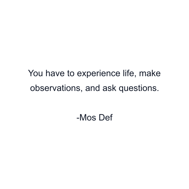 You have to experience life, make observations, and ask questions.