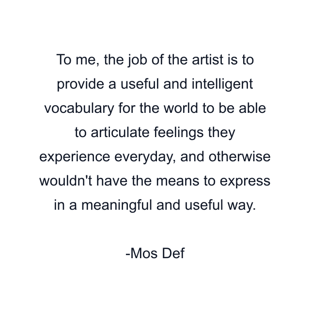 To me, the job of the artist is to provide a useful and intelligent vocabulary for the world to be able to articulate feelings they experience everyday, and otherwise wouldn't have the means to express in a meaningful and useful way.