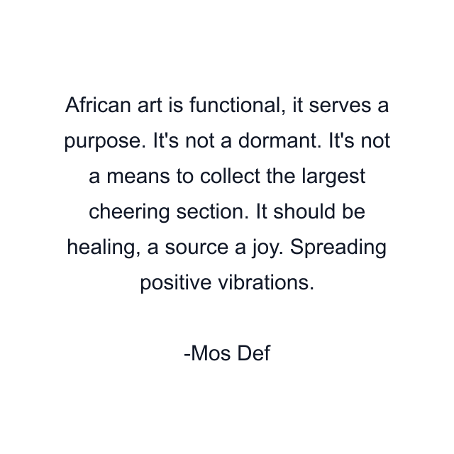 African art is functional, it serves a purpose. It's not a dormant. It's not a means to collect the largest cheering section. It should be healing, a source a joy. Spreading positive vibrations.