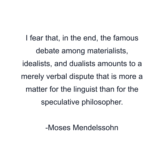 I fear that, in the end, the famous debate among materialists, idealists, and dualists amounts to a merely verbal dispute that is more a matter for the linguist than for the speculative philosopher.