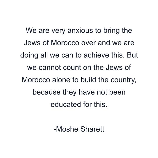 We are very anxious to bring the Jews of Morocco over and we are doing all we can to achieve this. But we cannot count on the Jews of Morocco alone to build the country, because they have not been educated for this.