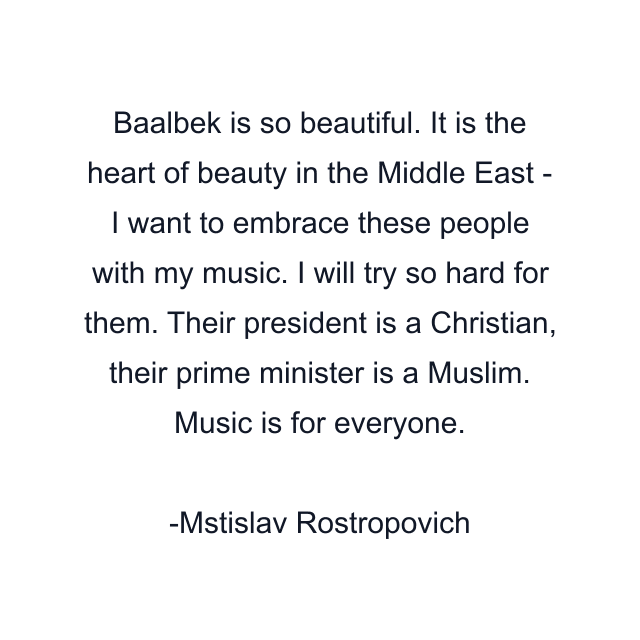 Baalbek is so beautiful. It is the heart of beauty in the Middle East - I want to embrace these people with my music. I will try so hard for them. Their president is a Christian, their prime minister is a Muslim. Music is for everyone.