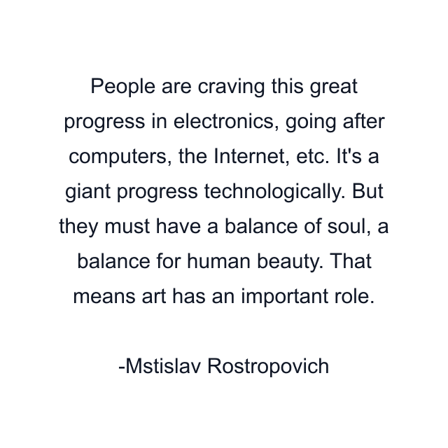 People are craving this great progress in electronics, going after computers, the Internet, etc. It's a giant progress technologically. But they must have a balance of soul, a balance for human beauty. That means art has an important role.