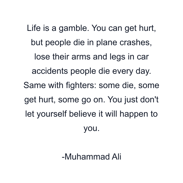 Life is a gamble. You can get hurt, but people die in plane crashes, lose their arms and legs in car accidents people die every day. Same with fighters: some die, some get hurt, some go on. You just don't let yourself believe it will happen to you.