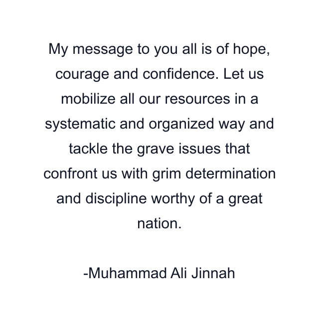 My message to you all is of hope, courage and confidence. Let us mobilize all our resources in a systematic and organized way and tackle the grave issues that confront us with grim determination and discipline worthy of a great nation.