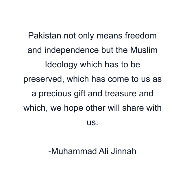 Pakistan not only means freedom and independence but the Muslim Ideology which has to be preserved, which has come to us as a precious gift and treasure and which, we hope other will share with us.