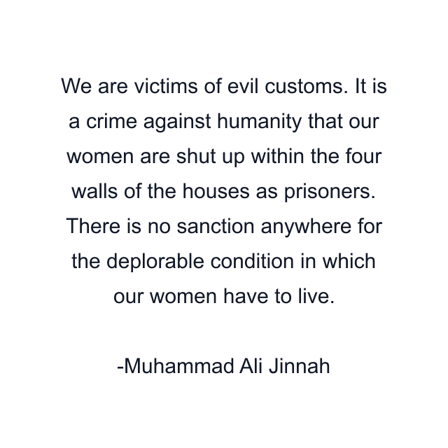 We are victims of evil customs. It is a crime against humanity that our women are shut up within the four walls of the houses as prisoners. There is no sanction anywhere for the deplorable condition in which our women have to live.