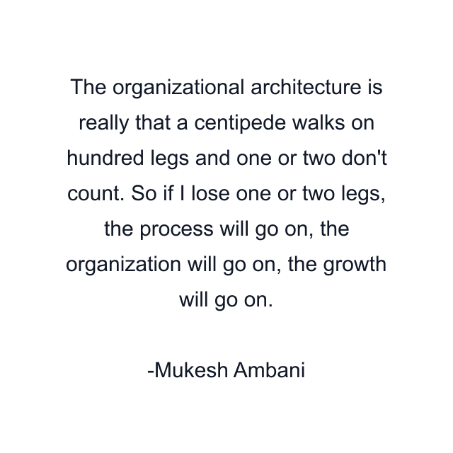 The organizational architecture is really that a centipede walks on hundred legs and one or two don't count. So if I lose one or two legs, the process will go on, the organization will go on, the growth will go on.