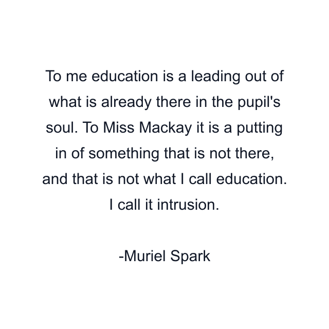 To me education is a leading out of what is already there in the pupil's soul. To Miss Mackay it is a putting in of something that is not there, and that is not what I call education. I call it intrusion.